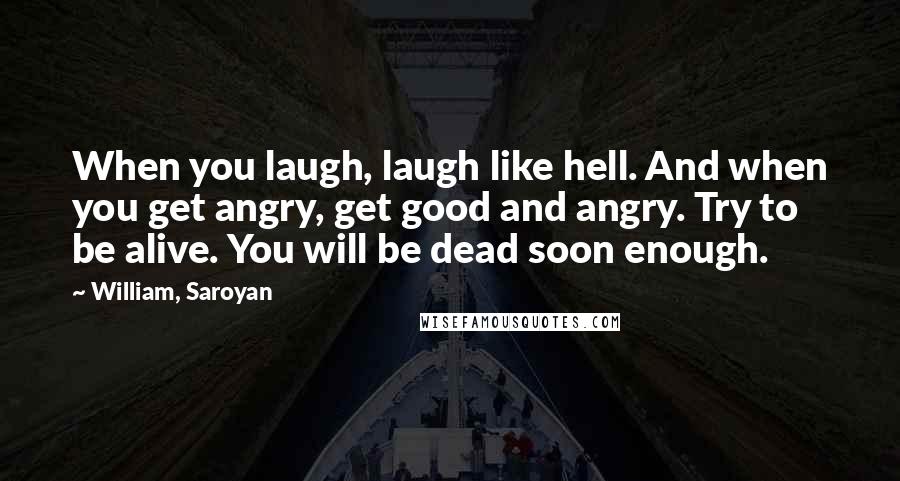 William, Saroyan Quotes: When you laugh, laugh like hell. And when you get angry, get good and angry. Try to be alive. You will be dead soon enough.