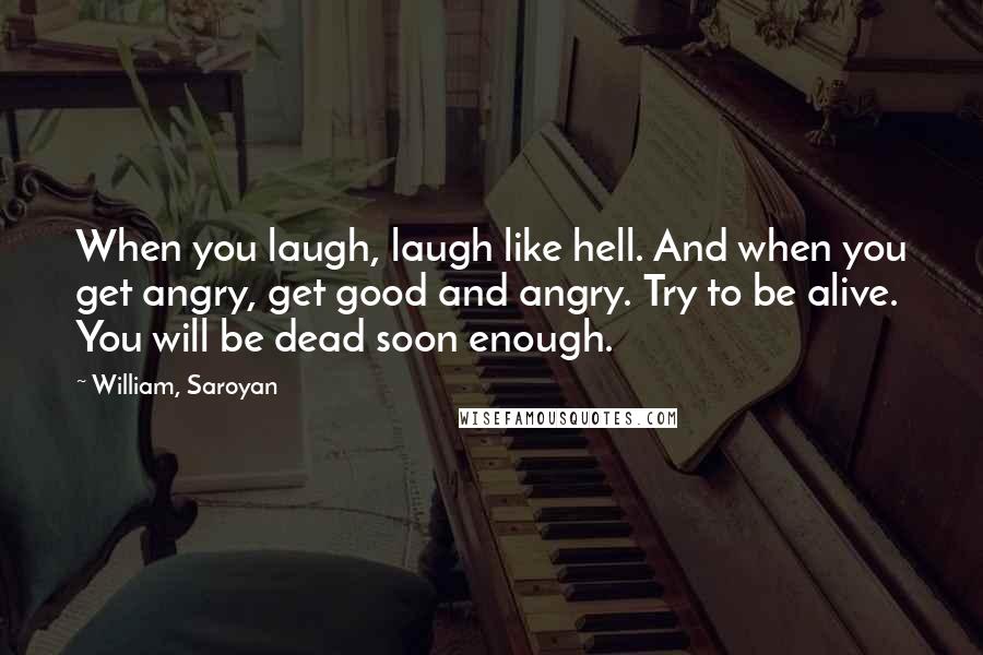 William, Saroyan Quotes: When you laugh, laugh like hell. And when you get angry, get good and angry. Try to be alive. You will be dead soon enough.