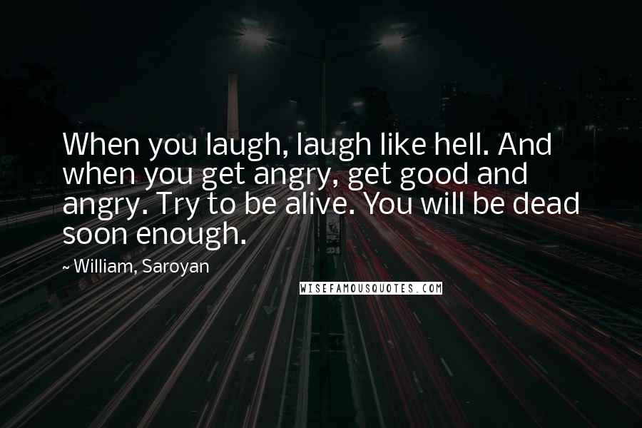 William, Saroyan Quotes: When you laugh, laugh like hell. And when you get angry, get good and angry. Try to be alive. You will be dead soon enough.