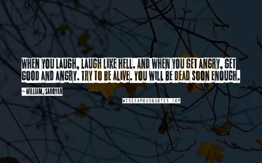 William, Saroyan Quotes: When you laugh, laugh like hell. And when you get angry, get good and angry. Try to be alive. You will be dead soon enough.
