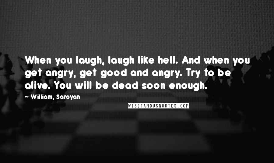 William, Saroyan Quotes: When you laugh, laugh like hell. And when you get angry, get good and angry. Try to be alive. You will be dead soon enough.