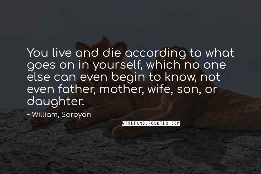 William, Saroyan Quotes: You live and die according to what goes on in yourself, which no one else can even begin to know, not even father, mother, wife, son, or daughter.