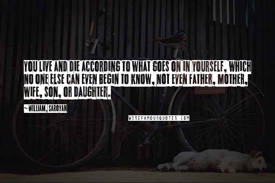 William, Saroyan Quotes: You live and die according to what goes on in yourself, which no one else can even begin to know, not even father, mother, wife, son, or daughter.