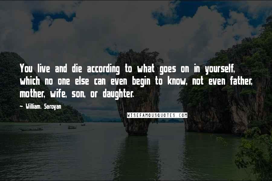 William, Saroyan Quotes: You live and die according to what goes on in yourself, which no one else can even begin to know, not even father, mother, wife, son, or daughter.