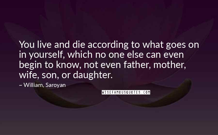 William, Saroyan Quotes: You live and die according to what goes on in yourself, which no one else can even begin to know, not even father, mother, wife, son, or daughter.