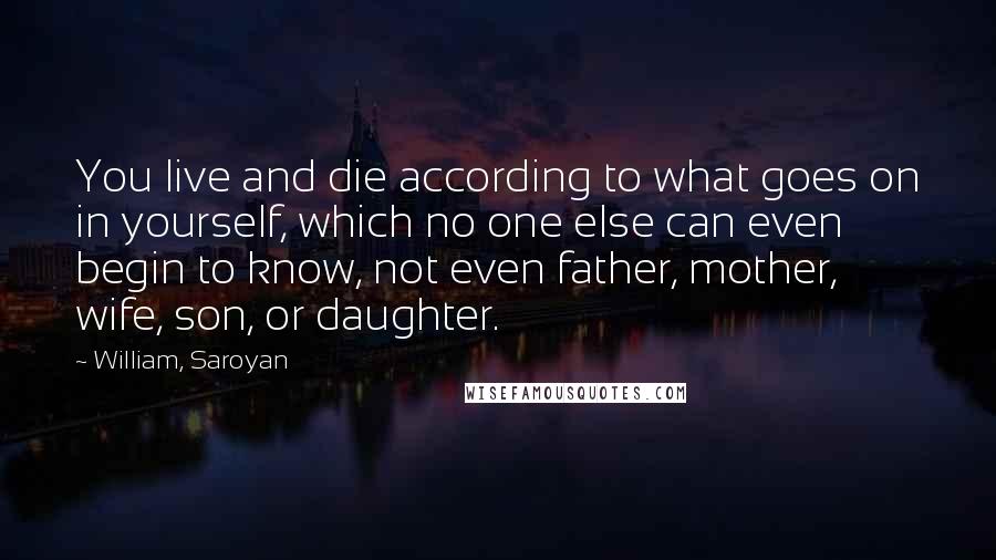 William, Saroyan Quotes: You live and die according to what goes on in yourself, which no one else can even begin to know, not even father, mother, wife, son, or daughter.