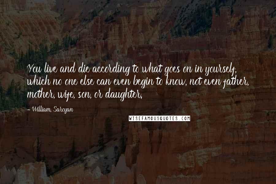 William, Saroyan Quotes: You live and die according to what goes on in yourself, which no one else can even begin to know, not even father, mother, wife, son, or daughter.