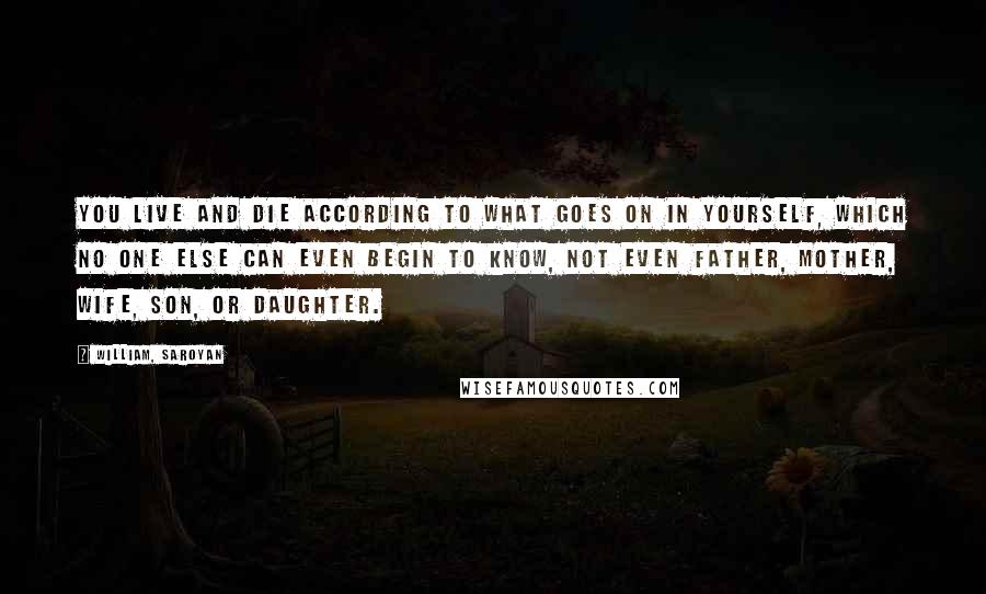 William, Saroyan Quotes: You live and die according to what goes on in yourself, which no one else can even begin to know, not even father, mother, wife, son, or daughter.