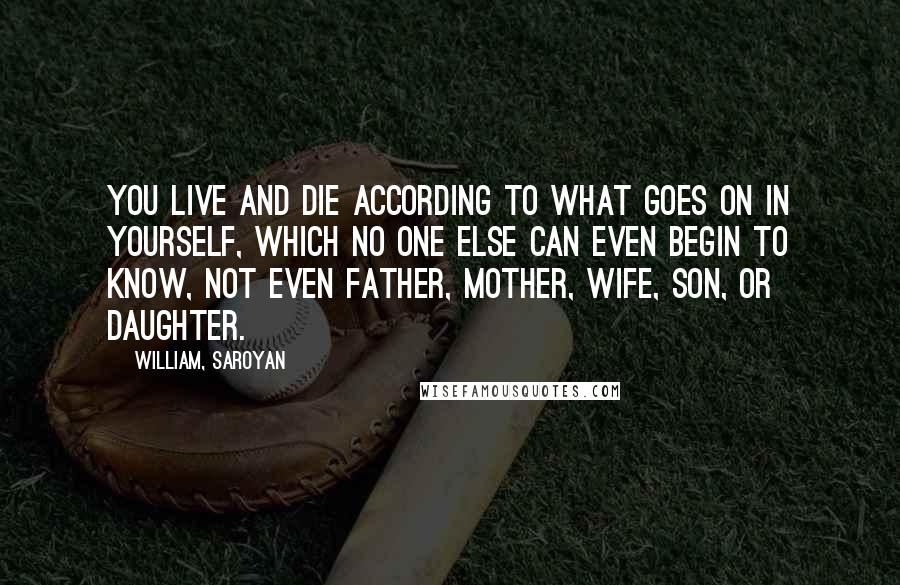 William, Saroyan Quotes: You live and die according to what goes on in yourself, which no one else can even begin to know, not even father, mother, wife, son, or daughter.