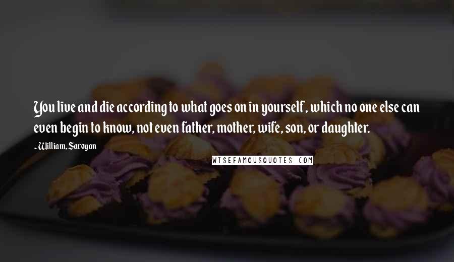 William, Saroyan Quotes: You live and die according to what goes on in yourself, which no one else can even begin to know, not even father, mother, wife, son, or daughter.