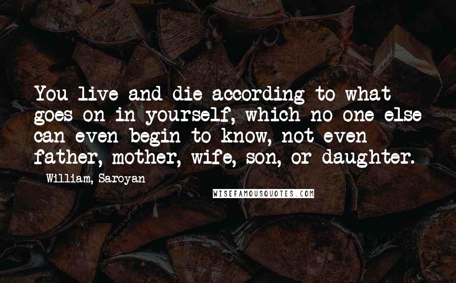 William, Saroyan Quotes: You live and die according to what goes on in yourself, which no one else can even begin to know, not even father, mother, wife, son, or daughter.