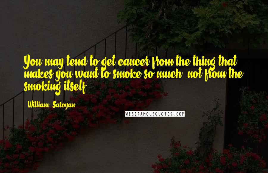 William, Saroyan Quotes: You may tend to get cancer from the thing that makes you want to smoke so much, not from the smoking itself.