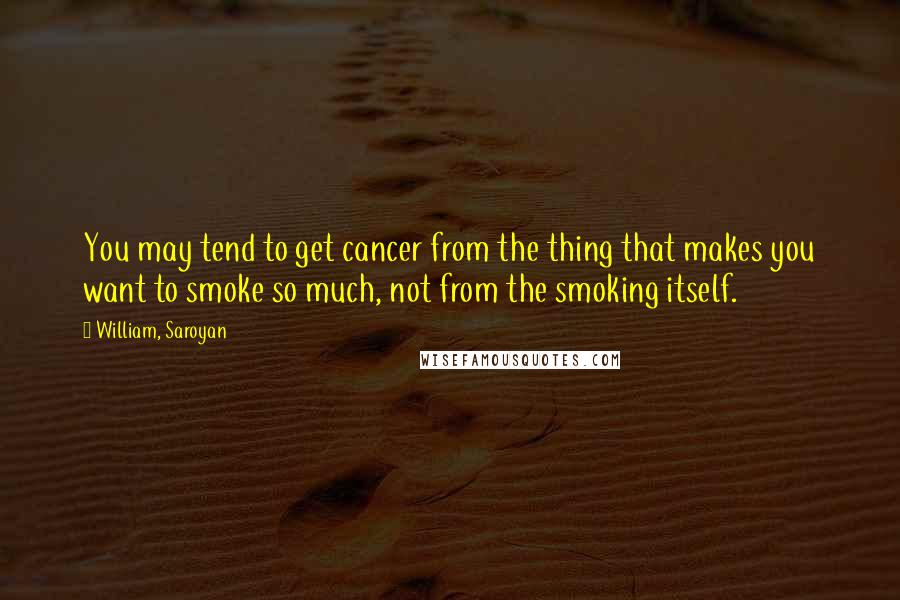 William, Saroyan Quotes: You may tend to get cancer from the thing that makes you want to smoke so much, not from the smoking itself.