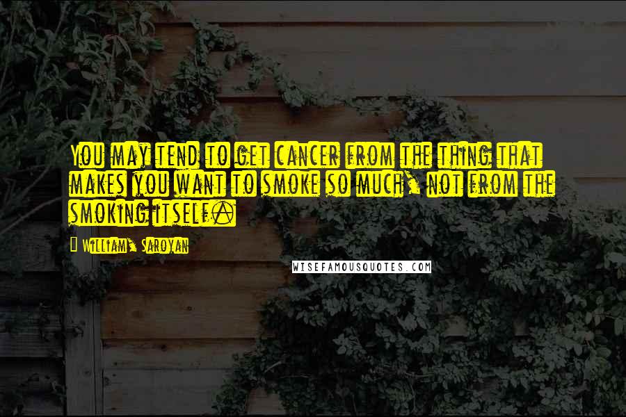 William, Saroyan Quotes: You may tend to get cancer from the thing that makes you want to smoke so much, not from the smoking itself.