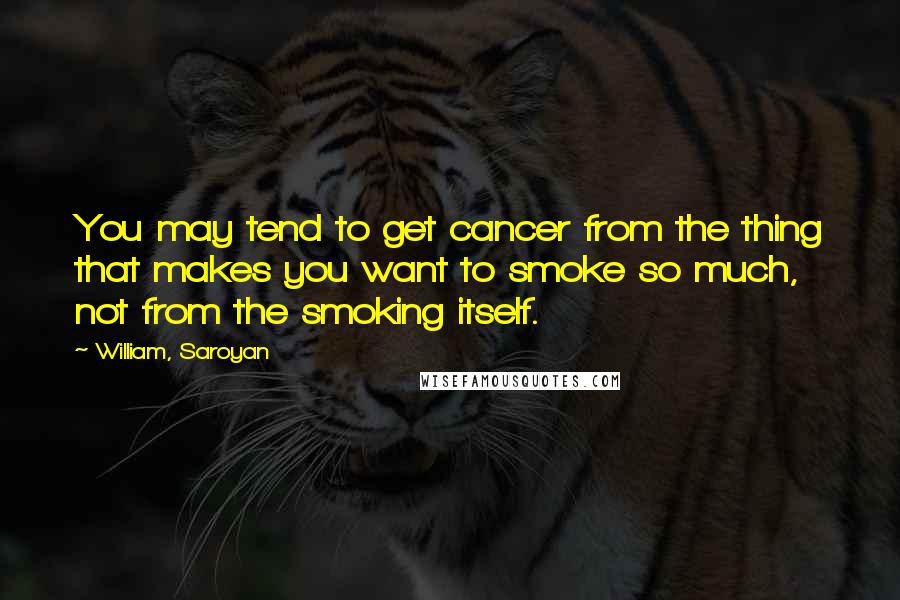 William, Saroyan Quotes: You may tend to get cancer from the thing that makes you want to smoke so much, not from the smoking itself.