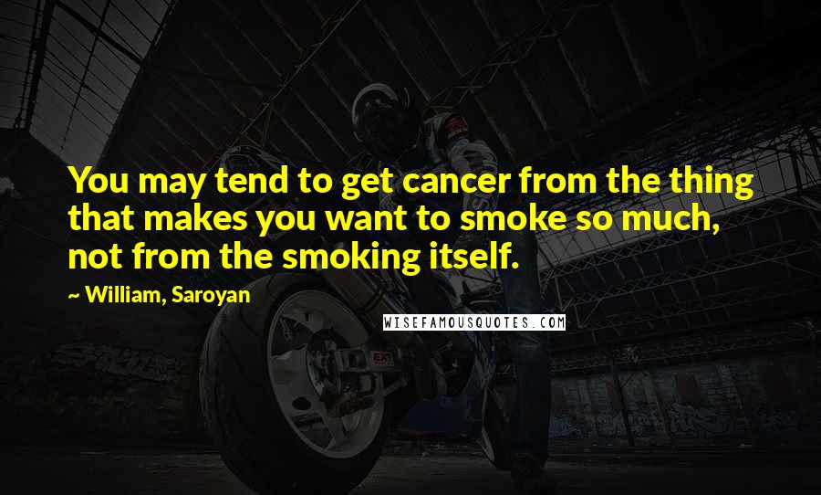 William, Saroyan Quotes: You may tend to get cancer from the thing that makes you want to smoke so much, not from the smoking itself.
