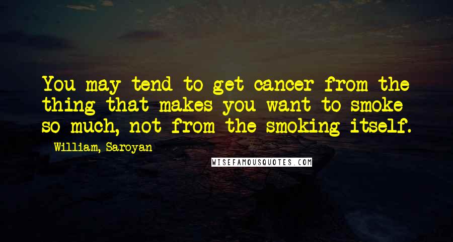 William, Saroyan Quotes: You may tend to get cancer from the thing that makes you want to smoke so much, not from the smoking itself.