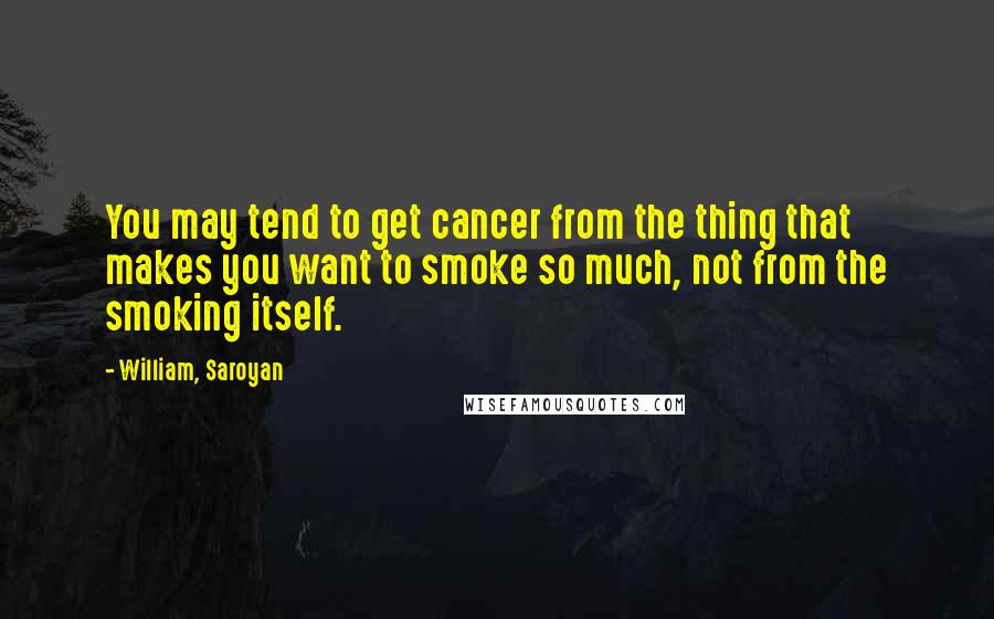 William, Saroyan Quotes: You may tend to get cancer from the thing that makes you want to smoke so much, not from the smoking itself.