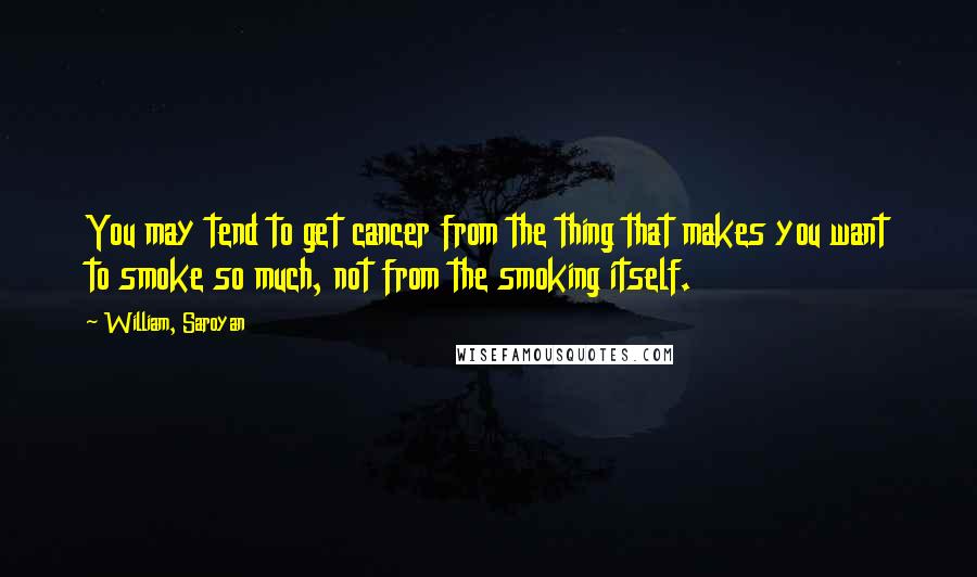 William, Saroyan Quotes: You may tend to get cancer from the thing that makes you want to smoke so much, not from the smoking itself.