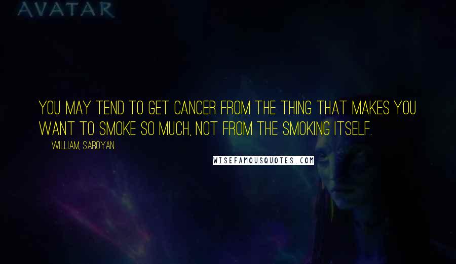 William, Saroyan Quotes: You may tend to get cancer from the thing that makes you want to smoke so much, not from the smoking itself.