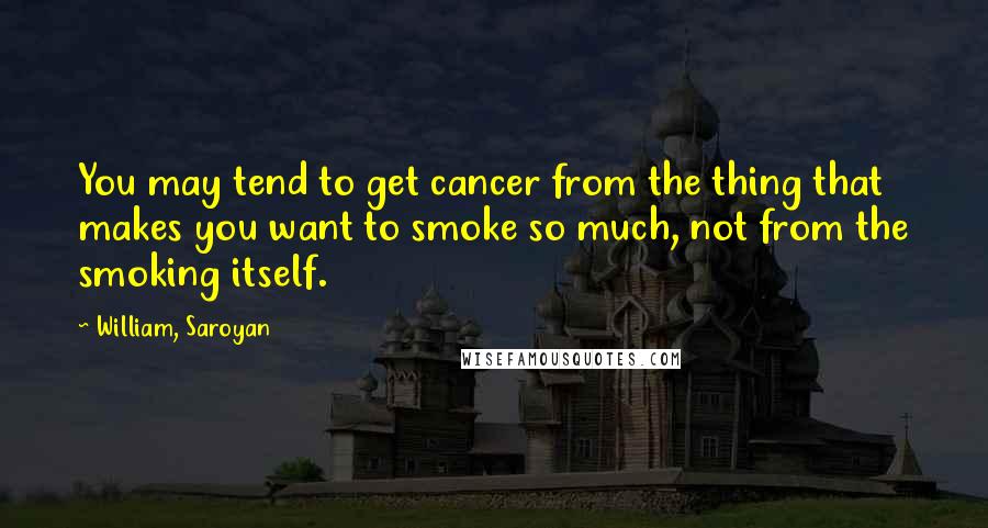 William, Saroyan Quotes: You may tend to get cancer from the thing that makes you want to smoke so much, not from the smoking itself.