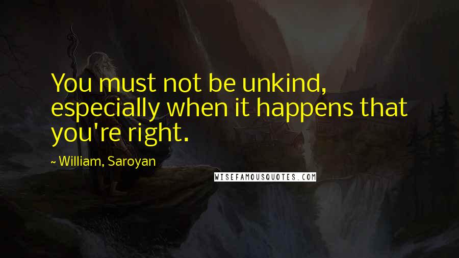 William, Saroyan Quotes: You must not be unkind, especially when it happens that you're right.