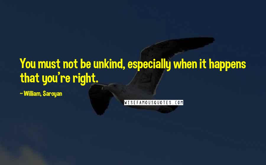 William, Saroyan Quotes: You must not be unkind, especially when it happens that you're right.