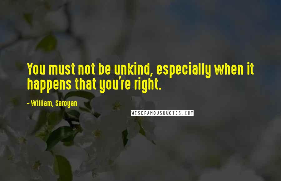 William, Saroyan Quotes: You must not be unkind, especially when it happens that you're right.