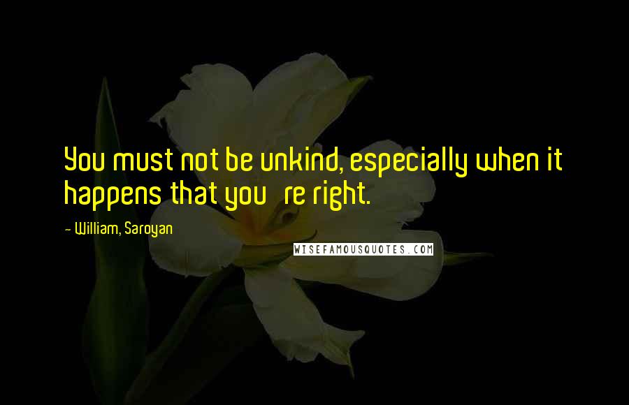 William, Saroyan Quotes: You must not be unkind, especially when it happens that you're right.