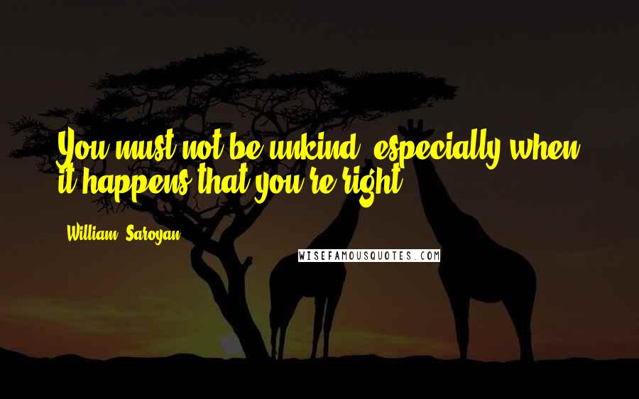 William, Saroyan Quotes: You must not be unkind, especially when it happens that you're right.