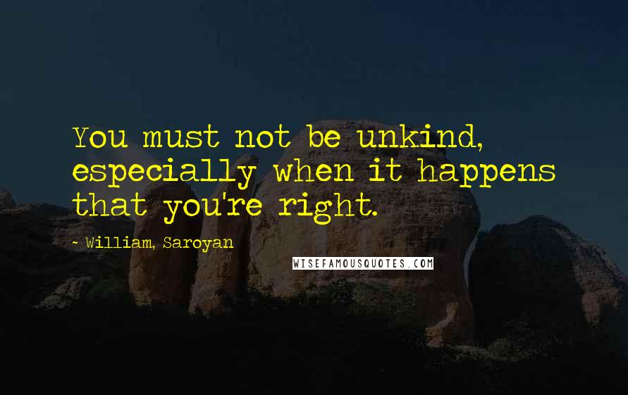 William, Saroyan Quotes: You must not be unkind, especially when it happens that you're right.