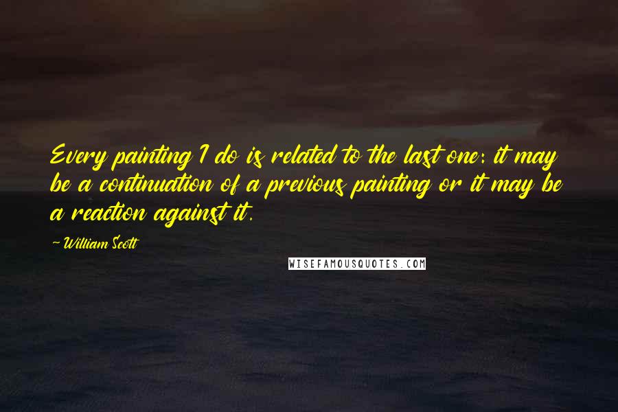 William Scott Quotes: Every painting I do is related to the last one: it may be a continuation of a previous painting or it may be a reaction against it.