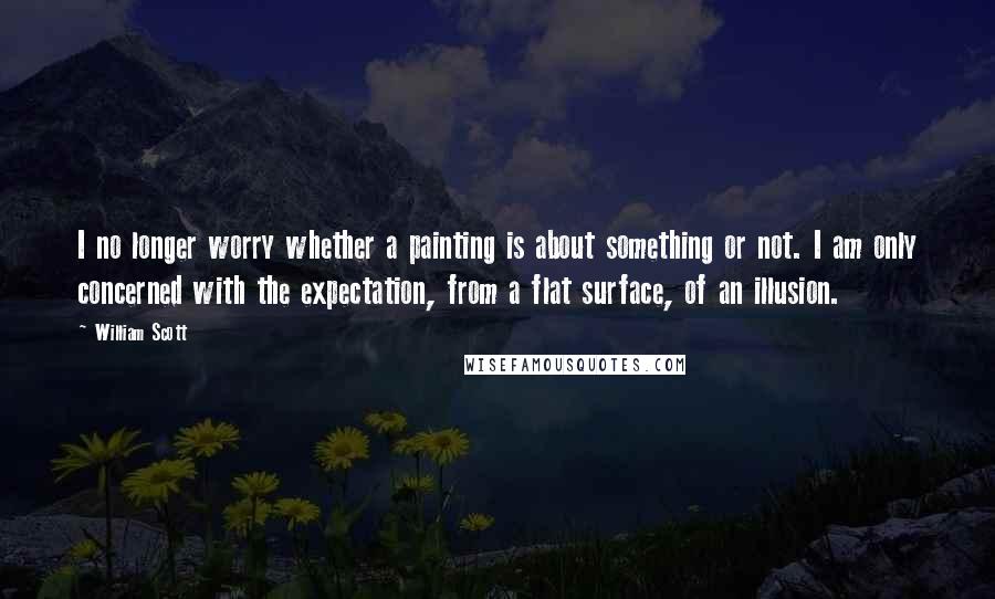 William Scott Quotes: I no longer worry whether a painting is about something or not. I am only concerned with the expectation, from a flat surface, of an illusion.