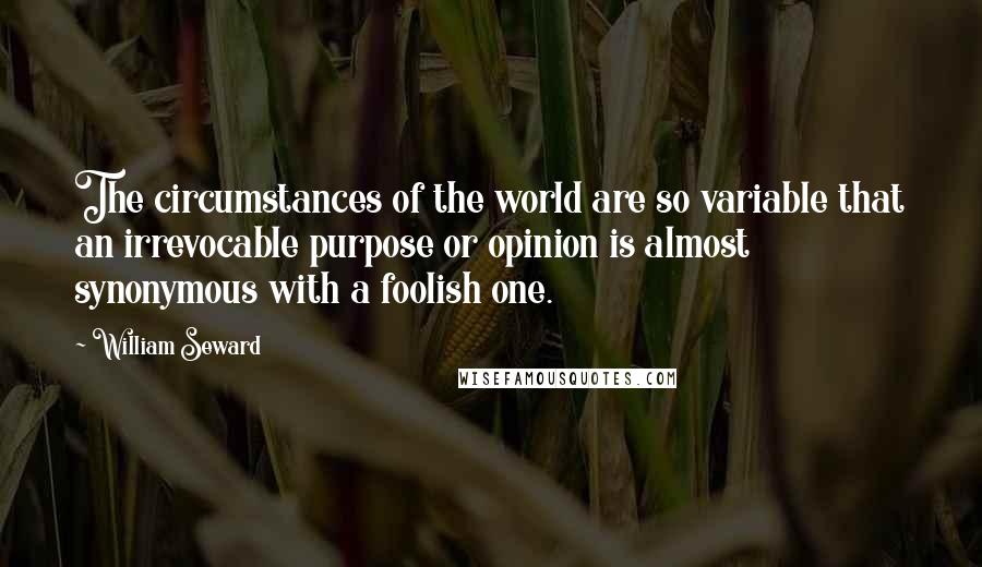 William Seward Quotes: The circumstances of the world are so variable that an irrevocable purpose or opinion is almost synonymous with a foolish one.