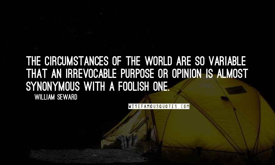 William Seward Quotes: The circumstances of the world are so variable that an irrevocable purpose or opinion is almost synonymous with a foolish one.