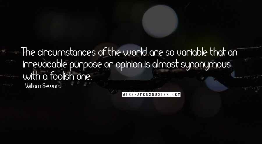 William Seward Quotes: The circumstances of the world are so variable that an irrevocable purpose or opinion is almost synonymous with a foolish one.