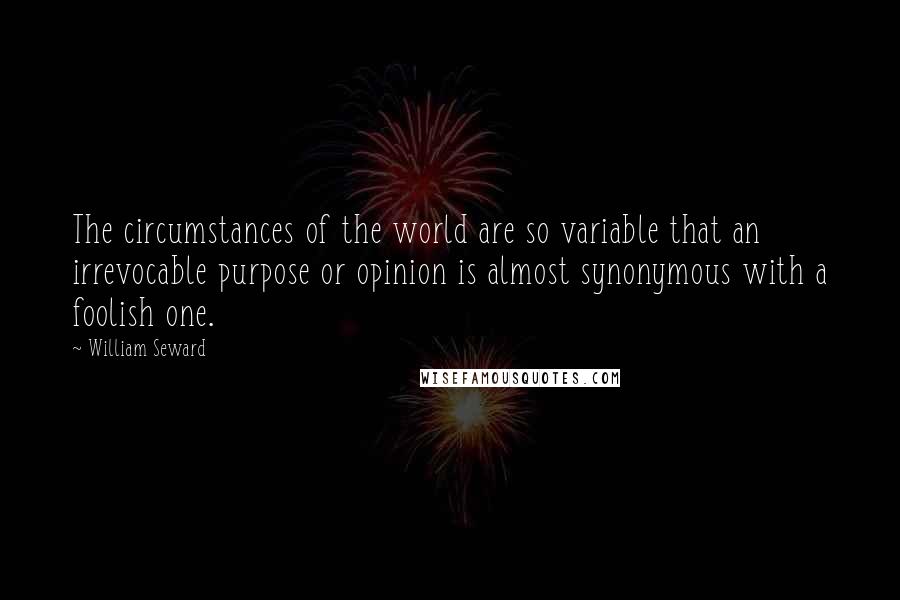 William Seward Quotes: The circumstances of the world are so variable that an irrevocable purpose or opinion is almost synonymous with a foolish one.