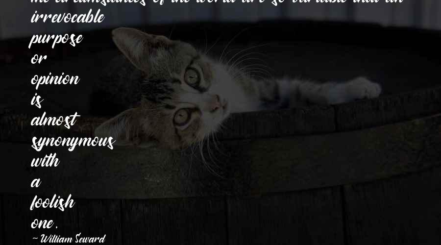 William Seward Quotes: The circumstances of the world are so variable that an irrevocable purpose or opinion is almost synonymous with a foolish one.