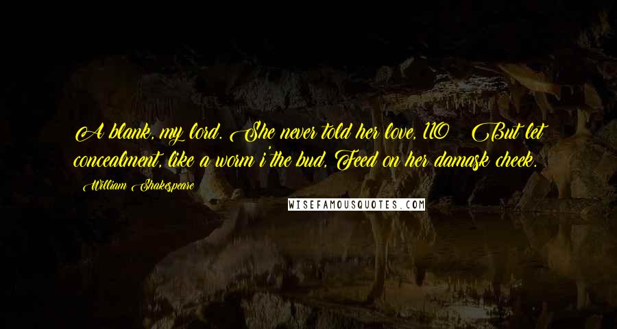 William Shakespeare Quotes: A blank, my lord. She never told her love, 110   But let concealment, like a worm i'the bud, Feed on her damask cheek.