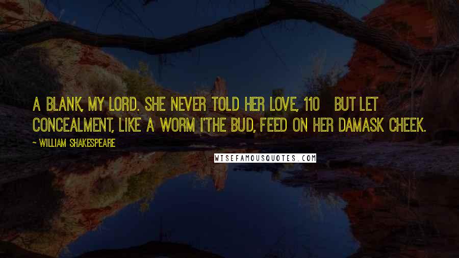 William Shakespeare Quotes: A blank, my lord. She never told her love, 110   But let concealment, like a worm i'the bud, Feed on her damask cheek.