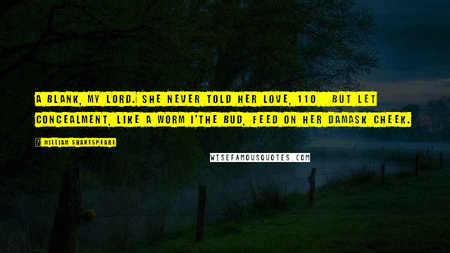 William Shakespeare Quotes: A blank, my lord. She never told her love, 110   But let concealment, like a worm i'the bud, Feed on her damask cheek.