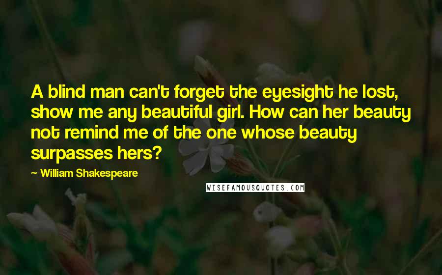 William Shakespeare Quotes: A blind man can't forget the eyesight he lost, show me any beautiful girl. How can her beauty not remind me of the one whose beauty surpasses hers?