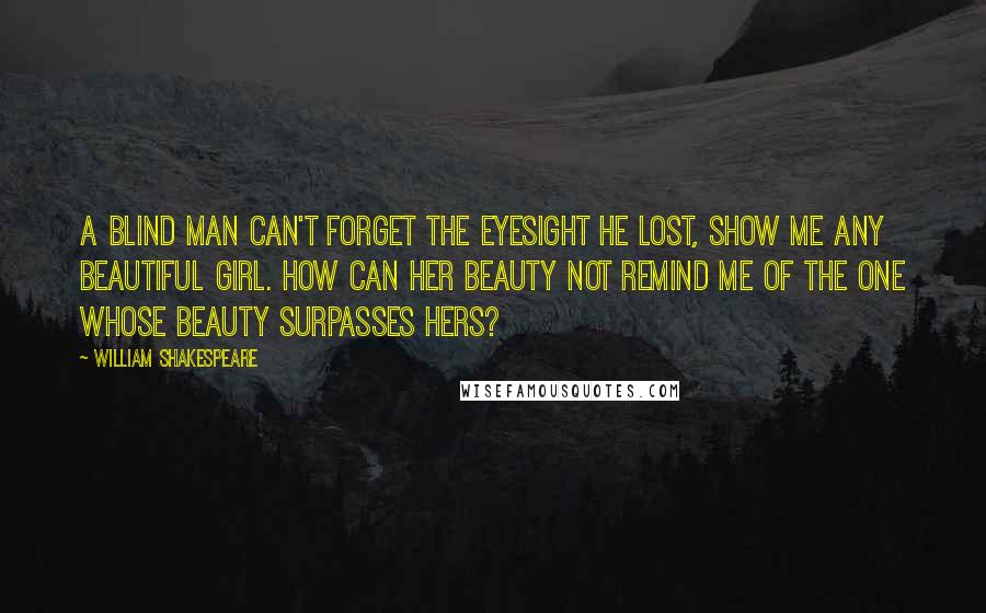 William Shakespeare Quotes: A blind man can't forget the eyesight he lost, show me any beautiful girl. How can her beauty not remind me of the one whose beauty surpasses hers?