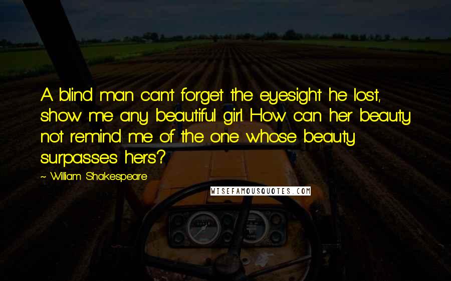 William Shakespeare Quotes: A blind man can't forget the eyesight he lost, show me any beautiful girl. How can her beauty not remind me of the one whose beauty surpasses hers?