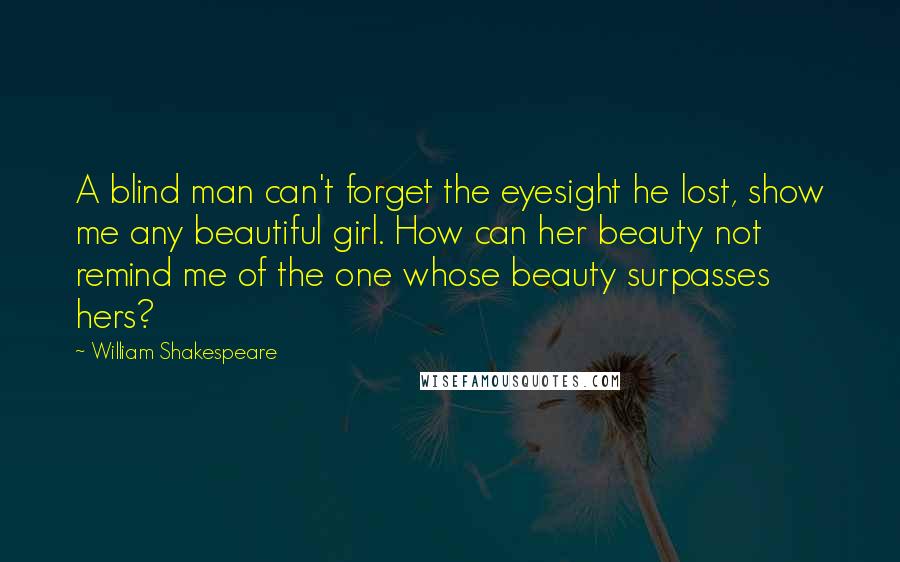 William Shakespeare Quotes: A blind man can't forget the eyesight he lost, show me any beautiful girl. How can her beauty not remind me of the one whose beauty surpasses hers?