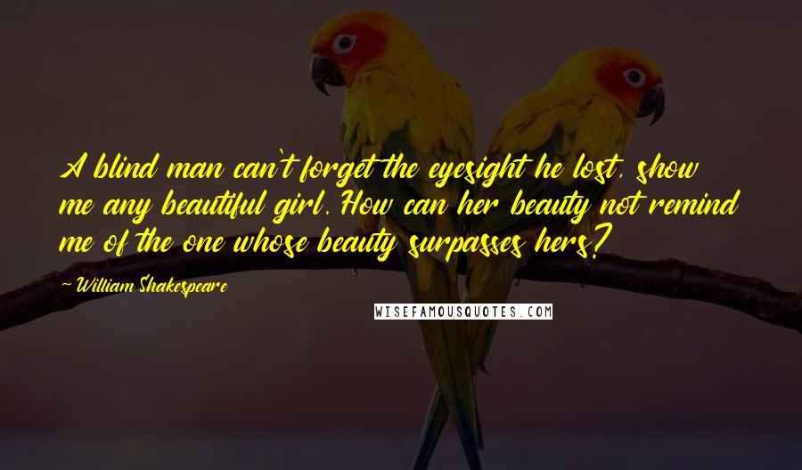 William Shakespeare Quotes: A blind man can't forget the eyesight he lost, show me any beautiful girl. How can her beauty not remind me of the one whose beauty surpasses hers?