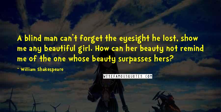 William Shakespeare Quotes: A blind man can't forget the eyesight he lost, show me any beautiful girl. How can her beauty not remind me of the one whose beauty surpasses hers?