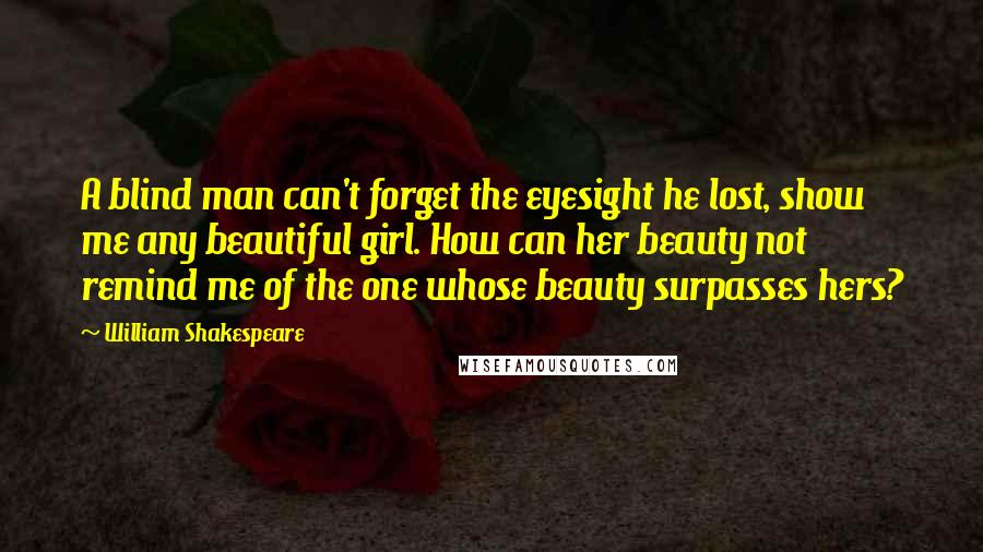 William Shakespeare Quotes: A blind man can't forget the eyesight he lost, show me any beautiful girl. How can her beauty not remind me of the one whose beauty surpasses hers?