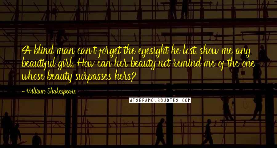 William Shakespeare Quotes: A blind man can't forget the eyesight he lost, show me any beautiful girl. How can her beauty not remind me of the one whose beauty surpasses hers?