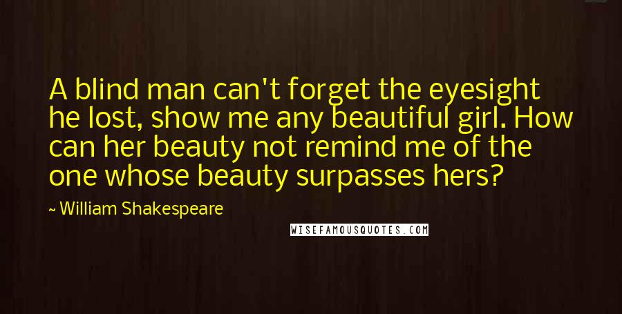 William Shakespeare Quotes: A blind man can't forget the eyesight he lost, show me any beautiful girl. How can her beauty not remind me of the one whose beauty surpasses hers?